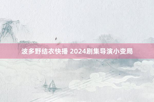 波多野结衣快播 2024剧集导演小变局