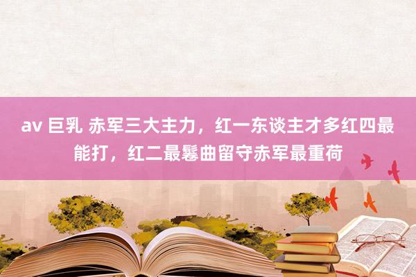 av 巨乳 赤军三大主力，红一东谈主才多红四最能打，红二最鬈曲留守赤军最重荷