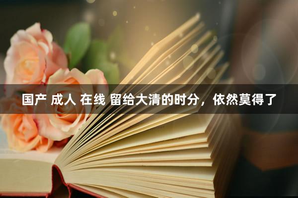 国产 成人 在线 留给大清的时分，依然莫得了