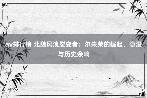av排行榜 北魏风浪裂变者：尔朱荣的崛起、隐没与历史余响