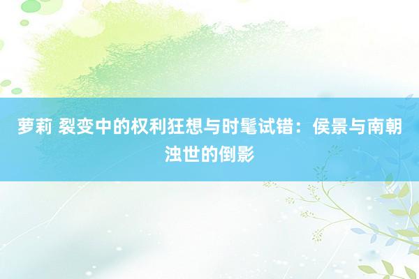 萝莉 裂变中的权利狂想与时髦试错：侯景与南朝浊世的倒影