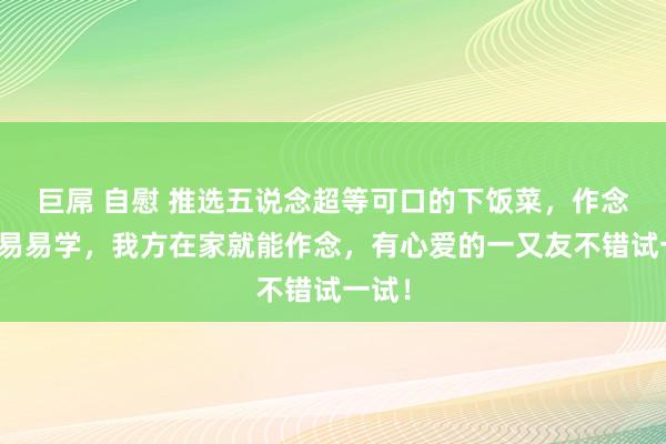 巨屌 自慰 推选五说念超等可口的下饭菜，作念法浅易易学，我方在家就能作念，有心爱的一又友不错试一试！