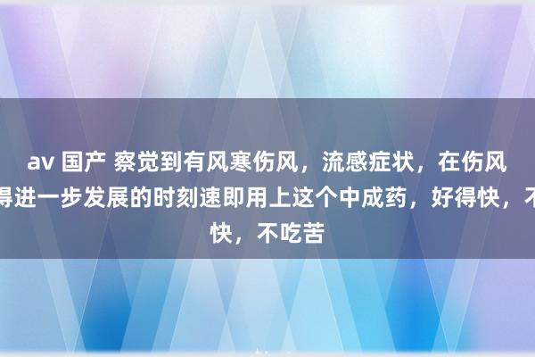 av 国产 察觉到有风寒伤风，流感症状，在伤风还莫得进一步发展的时刻速即用上这个中成药，好得快，不吃苦