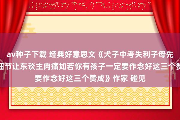 av种子下载 经典好意思文《犬子中考失利子母先后从18楼跳下细节让东谈主肉痛如若你有孩子一定要作念好这三个赞成》作家 碰见