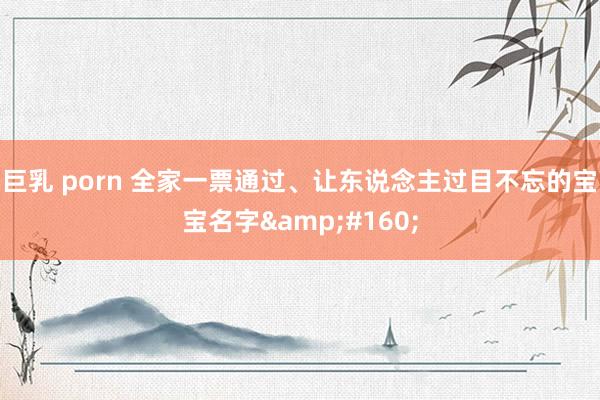 巨乳 porn 全家一票通过、让东说念主过目不忘的宝宝名字&#160;