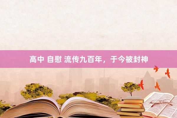 高中 自慰 流传九百年，于今被封神