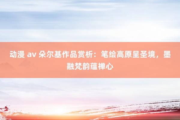 动漫 av 朵尔基作品赏析：笔绘高原呈圣境，墨融梵韵蕴禅心