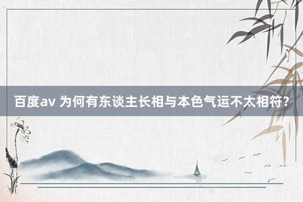 百度av 为何有东谈主长相与本色气运不太相符？