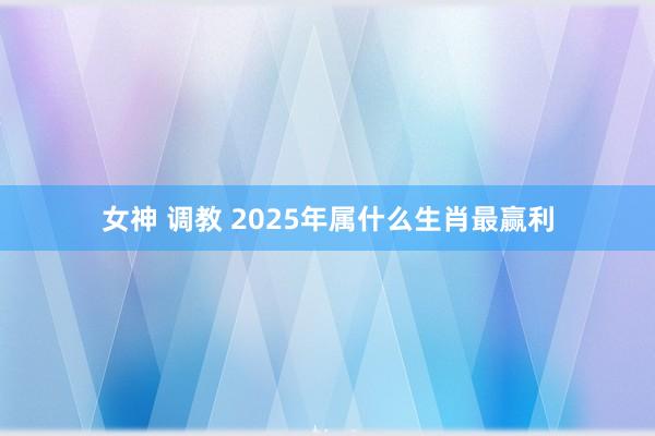 女神 调教 2025年属什么生肖最赢利