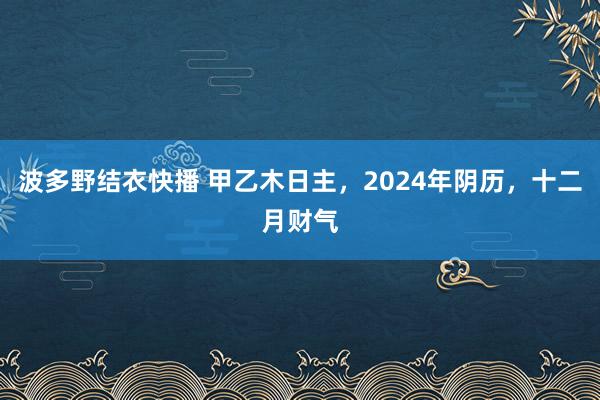 波多野结衣快播 甲乙木日主，2024年阴历，十二月财气