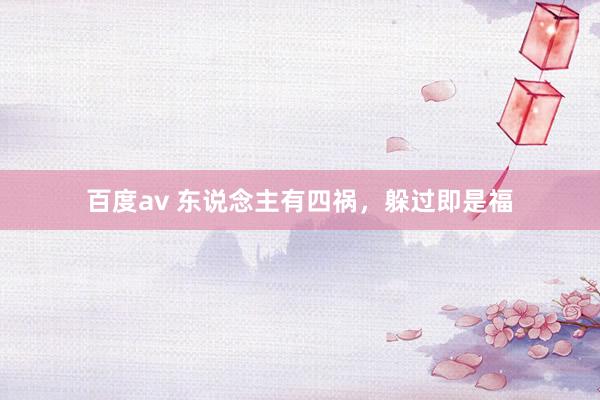 百度av 东说念主有四祸，躲过即是福