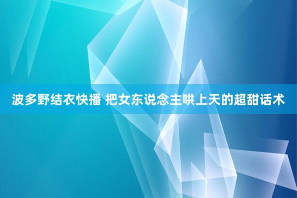 波多野结衣快播 把女东说念主哄上天的超甜话术