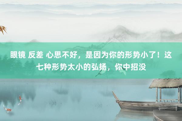 眼镜 反差 心思不好，是因为你的形势小了！这七种形势太小的弘扬，你中招没