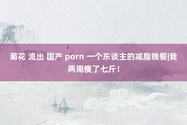 菊花 流出 国产 porn 一个东谈主的减脂晚餐|我两周瘦了七斤！