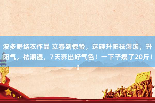 波多野结衣作品 立春到惊蛰，这碗升阳祛湿汤，升阳气，祛潮湿，7天养出好气色！一下子瘦了20斤！
