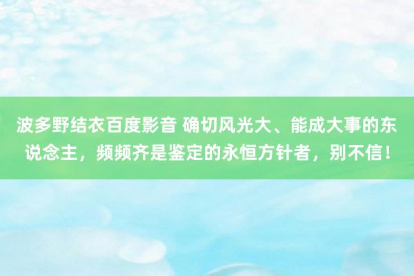 波多野结衣百度影音 确切风光大、能成大事的东说念主，频频齐是鉴定的永恒方针者，别不信！