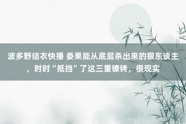 波多野结衣快播 委果能从底层杀出来的狠东谈主，时时“抵挡”了这三重镣铐，很现实
