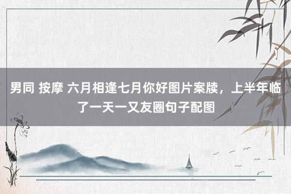 男同 按摩 六月相逢七月你好图片案牍，上半年临了一天一又友圈句子配图