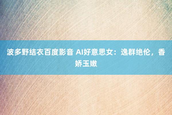 波多野结衣百度影音 AI好意思女：逸群绝伦，香娇玉嫩